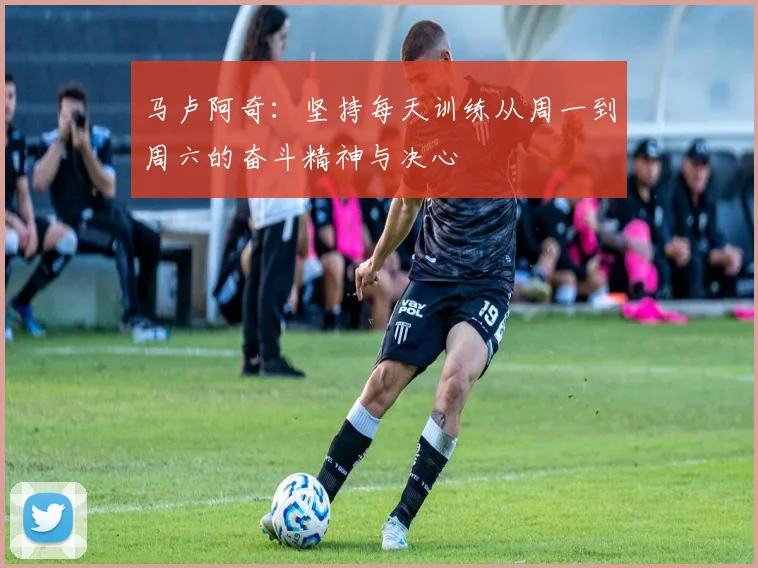 马卢阿奇：坚持每天训练从周一到周六的奋斗精神与决心