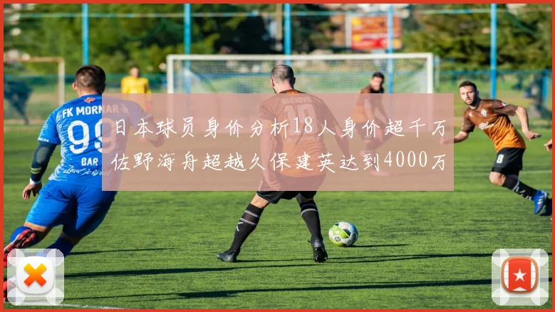 日本球员身价分析18人身价超千万佐野海舟超越久保建英达到4000万欧