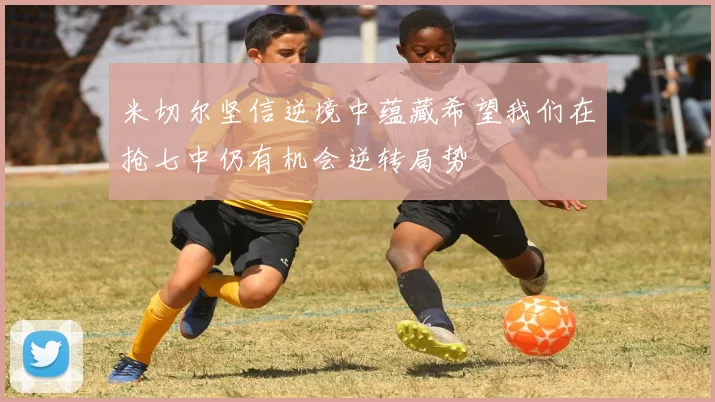 米切尔坚信逆境中蕴藏希望我们在抢七中仍有机会逆转局势