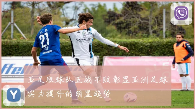 亚足联球队五战不败彰显亚洲足球实力提升的明显趋势