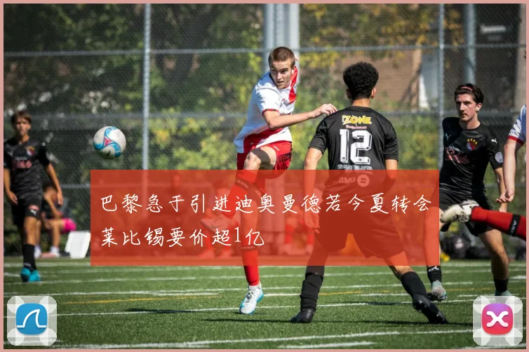 巴黎急于引进迪奥曼德若今夏转会莱比锡要价超1亿