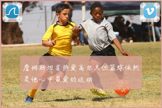 詹姆斯坦言热爱高尔夫但篮球依然是他心中最爱的运动