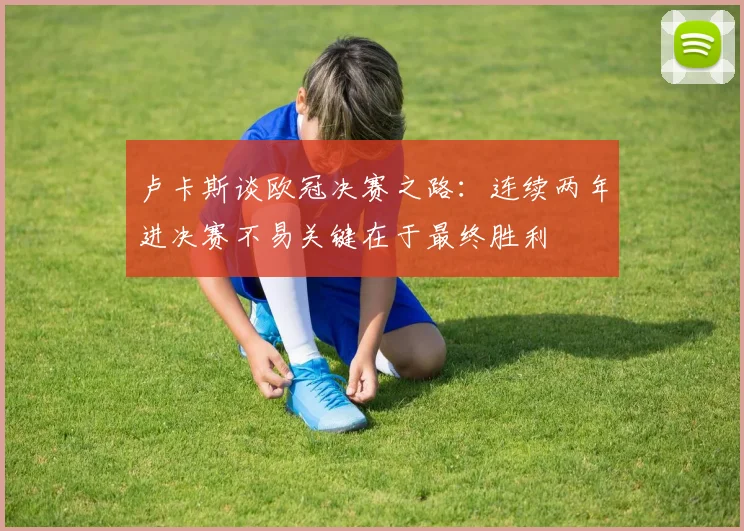 卢卡斯谈欧冠决赛之路：连续两年进决赛不易关键在于最终胜利