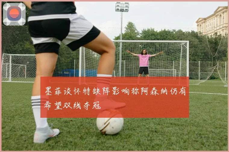 墨菲谈怀特缺阵影响称阿森纳仍有希望双线夺冠