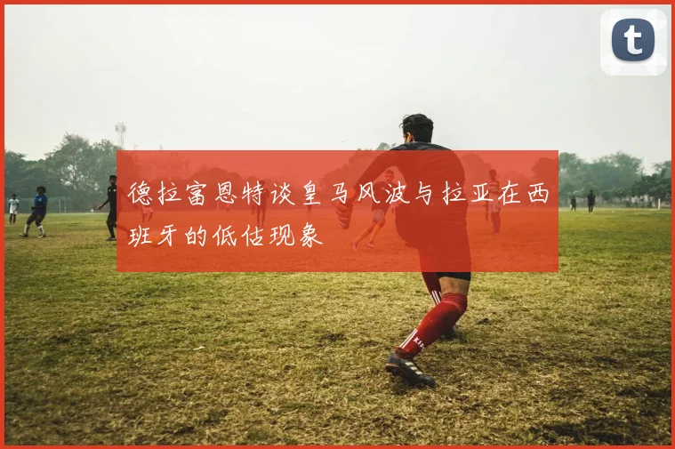 德拉富恩特谈皇马风波与拉亚在西班牙的低估现象