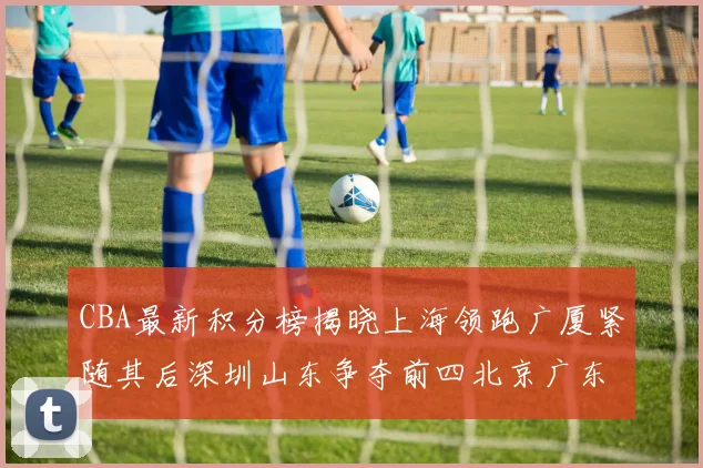 CBA最新积分榜揭晓上海领跑广厦紧随其后深圳山东争夺前四北京广东稳居前列