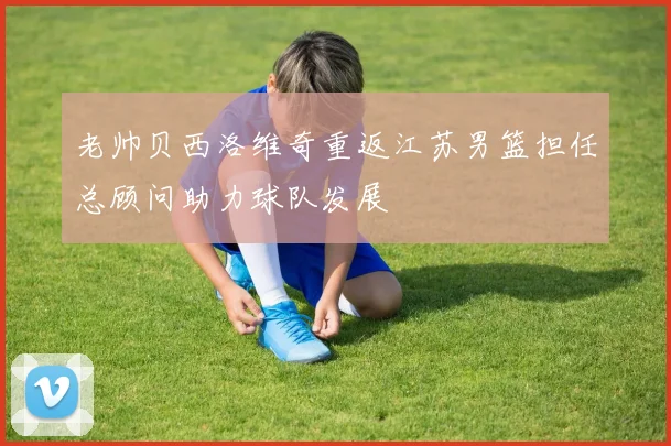 老帅贝西洛维奇重返江苏男篮担任总顾问助力球队发展