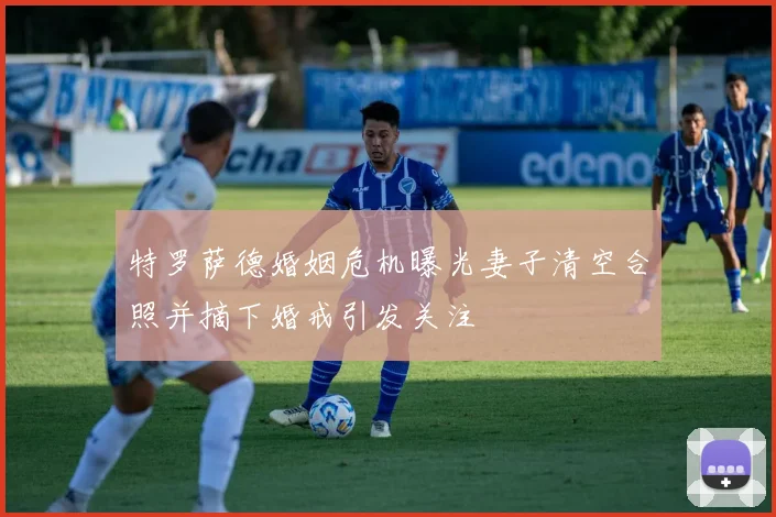 特罗萨德婚姻危机曝光妻子清空合照并摘下婚戒引发关注