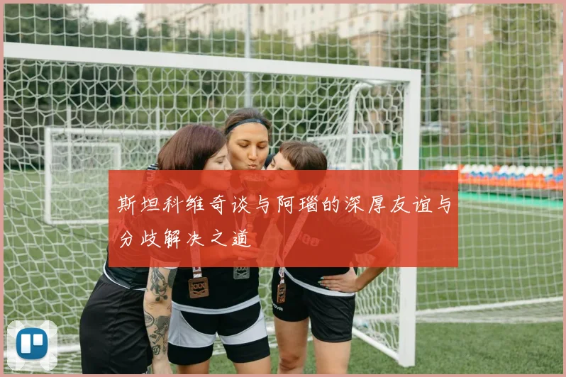斯坦科维奇谈与阿瑙的深厚友谊与分歧解决之道