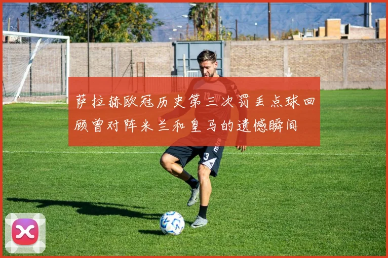 萨拉赫欧冠历史第三次罚丢点球回顾曾对阵米兰和皇马的遗憾瞬间