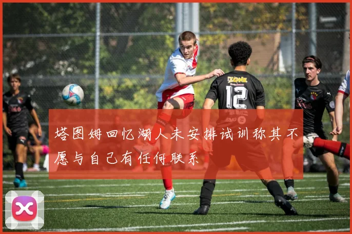 塔图姆回忆湖人未安排试训称其不愿与自己有任何联系