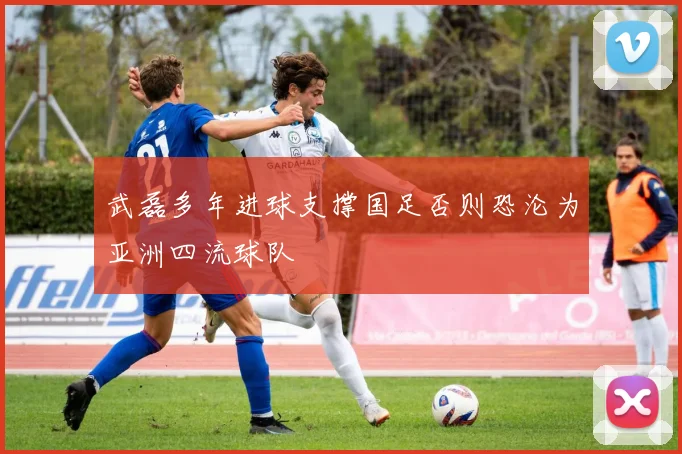 武磊多年进球支撑国足否则恐沦为亚洲四流球队