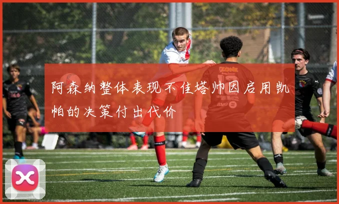 阿森纳整体表现不佳塔帅因启用凯帕的决策付出代价