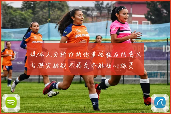 媒体人分析伦纳德重返猛龙的意义与现实挑战不再是夺冠核心球员