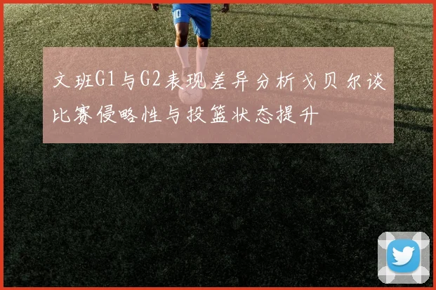文班G1与G2表现差异分析戈贝尔谈比赛侵略性与投篮状态提升
