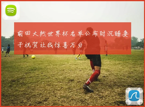 前田大然世界杯名单公布时沉睡妻子祝贺让我惊喜万分