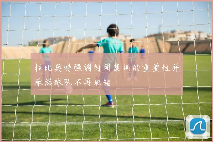 拉比奥特强调封闭集训的重要性并承诺球队不再犯错