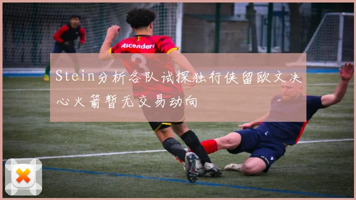 Stein分析各队试探独行侠留欧文决心火箭暂无交易动向