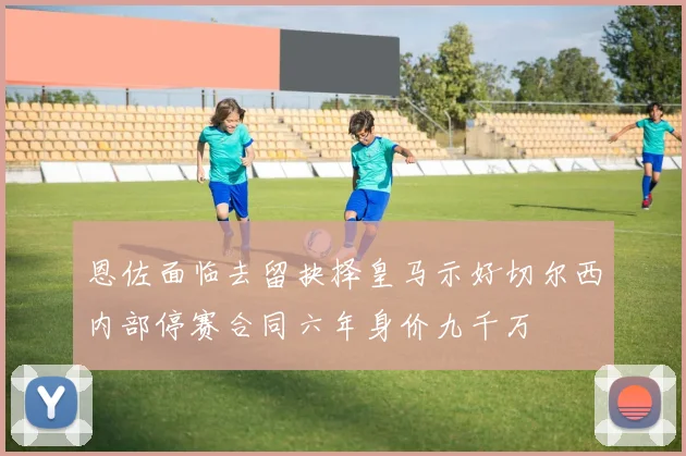恩佐面临去留抉择皇马示好切尔西内部停赛合同六年身价九千万