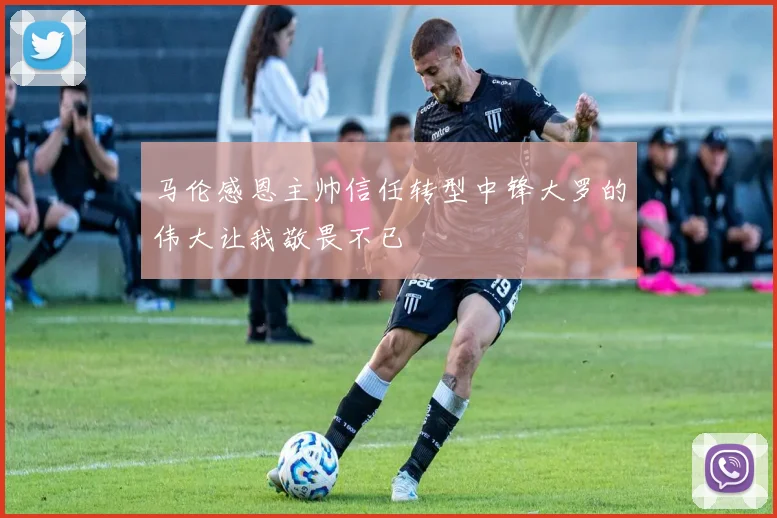 马伦感恩主帅信任转型中锋大罗的伟大让我敬畏不已