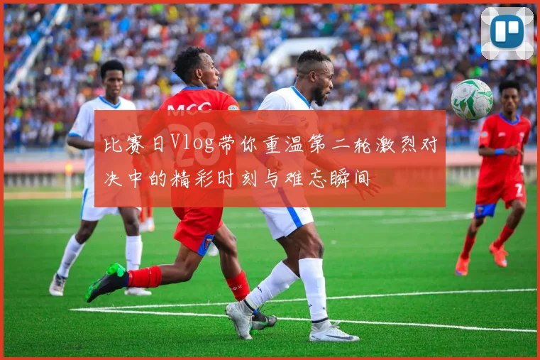 比赛日Vlog带你重温第二轮激烈对决中的精彩时刻与难忘瞬间