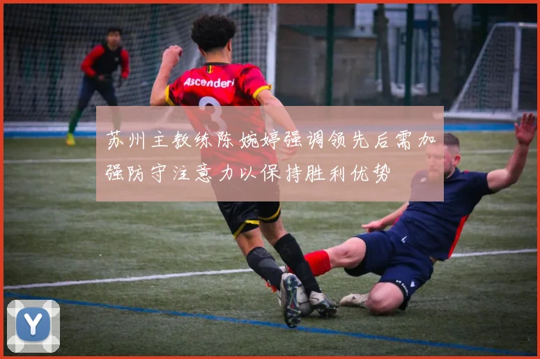 苏州主教练陈婉婷强调领先后需加强防守注意力以保持胜利优势