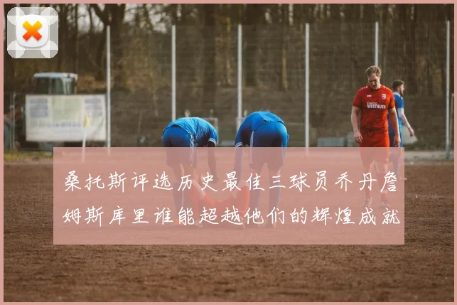 桑托斯评选历史最佳三球员乔丹詹姆斯库里谁能超越他们的辉煌成就