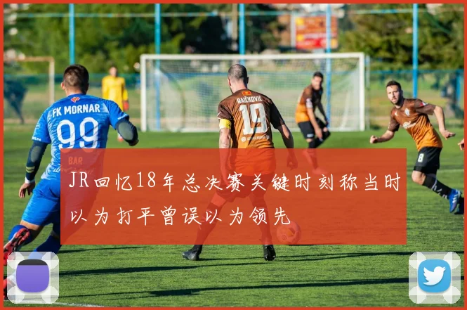 JR回忆18年总决赛关键时刻称当时以为打平曾误以为领先